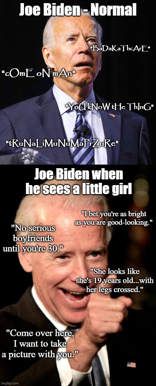 Huh. Where'd the "lifelong stutter" go, P3d0 Joe? | Joe Biden - Normal; "BaDaKaThcArE"; "cOmE oN mAn"; "YoU kNoW tHe ThInG"; "tRuNaLiMuNuMaPrZuRe"; Joe Biden when he sees a little girl; "I bet you're as bright as you are good-looking."; "No serious boyfriends until you're 30."; "She looks like she's 19 years old...with her legs crossed."; "Come over here, I want to take a picture with you." | image tagged in joe biden,memes,smilin biden,pedophile,child abuse,lock him up | made w/ Imgflip meme maker