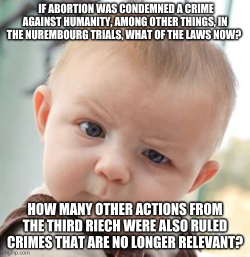 abortion | IF ABORTION WAS CONDEMNED A CRIME AGAINST HUMANITY, AMONG OTHER THINGS, IN THE NUREMBOURG TRIALS, WHAT OF THE LAWS NOW? HOW MANY OTHER ACTIONS FROM THE THIRD RIECH WERE ALSO RULED CRIMES THAT ARE NO LONGER RELEVANT? | image tagged in memes,skeptical baby | made w/ Imgflip meme maker