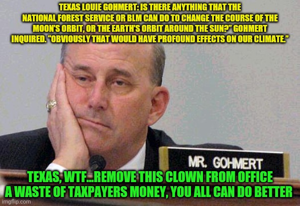 Louie Gohmert | TEXAS LOUIE GOHMERT: IS THERE ANYTHING THAT THE NATIONAL FOREST SERVICE OR BLM CAN DO TO CHANGE THE COURSE OF THE MOON’S ORBIT, OR THE EARTH’S ORBIT AROUND THE SUN?” GOHMERT INQUIRED. “OBVIOUSLY THAT WOULD HAVE PROFOUND EFFECTS ON OUR CLIMATE.”; TEXAS, WTF...REMOVE THIS CLOWN FROM OFFICE A WASTE OF TAXPAYERS MONEY, YOU ALL CAN DO BETTER | image tagged in louie gohmert | made w/ Imgflip meme maker