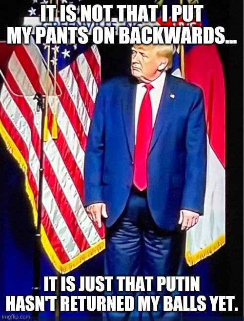 Ball less donny | IT IS NOT THAT I PUT MY PANTS ON BACKWARDS... IT IS JUST THAT PUTIN HASN'T RETURNED MY BALLS YET. | image tagged in trump supporter,trump,maga,conservatives,democrat | made w/ Imgflip meme maker