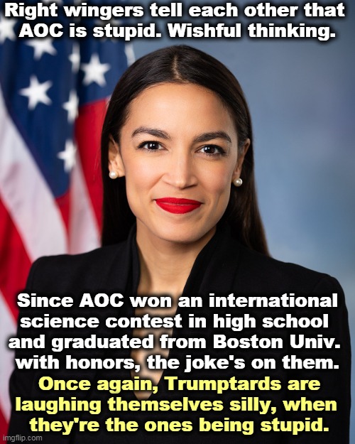 Conservatives don't know what they're talking about. That's how they become conservative. | Right wingers tell each other that 
AOC is stupid. Wishful thinking. Since AOC won an international science contest in high school 
and graduated from Boston Univ. 
with honors, the joke's on them. Once again, Trumptards are laughing themselves silly, when 
they're the ones being stupid. | image tagged in congresswoman aoc formal with flag,aoc,smart,serious,conservatives,stupid | made w/ Imgflip meme maker