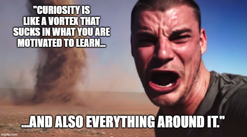Here it comes | "CURIOSITY IS LIKE A VORTEX THAT SUCKS IN WHAT YOU ARE MOTIVATED TO LEARN... ...AND ALSO EVERYTHING AROUND IT." | image tagged in here it comes | made w/ Imgflip meme maker
