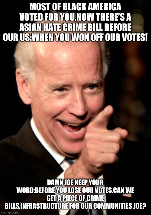 Come on Joe | MOST OF BLACK AMERICA VOTED FOR YOU.NOW THERE’S A ASIAN HATE CRIME BILL BEFORE OUR US:WHEN YOU WON OFF OUR VOTES! DAMN JOE KEEP YOUR WORD:BEFORE YOU LOSE OUR VOTES.CAN WE GET A PIECE OF CRIME BILLS,INFRASTRUCTURE FOR OUR COMMUNITIES JOE? | image tagged in memes,smilin biden | made w/ Imgflip meme maker