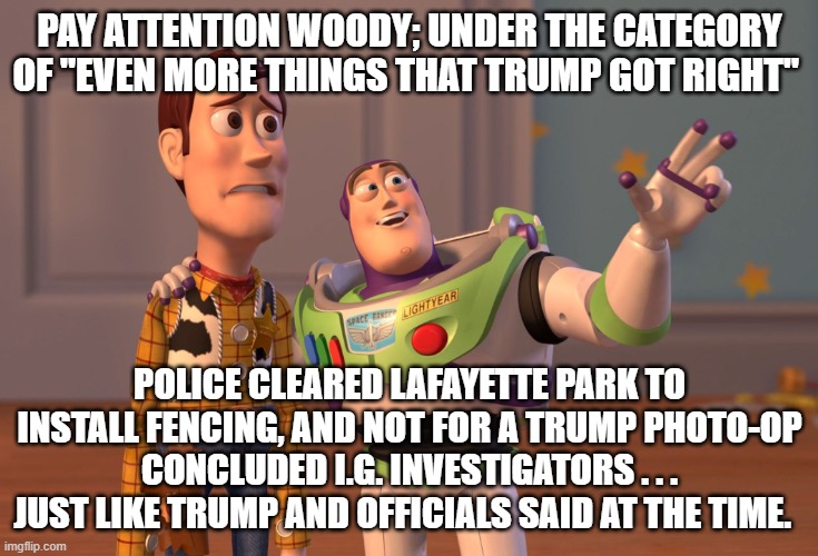 It's almost as if our leftists ENJOY having their media outlets lie to them: | PAY ATTENTION WOODY; UNDER THE CATEGORY OF "EVEN MORE THINGS THAT TRUMP GOT RIGHT"; POLICE CLEARED LAFAYETTE PARK TO INSTALL FENCING, AND NOT FOR A TRUMP PHOTO-OP CONCLUDED I.G. INVESTIGATORS . . . JUST LIKE TRUMP AND OFFICIALS SAID AT THE TIME. | image tagged in memes,x x everywhere | made w/ Imgflip meme maker