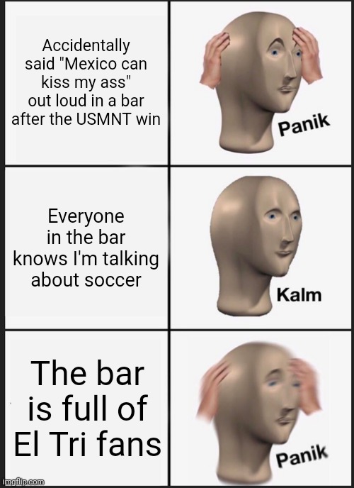 In this edition of Problems only American Soccer fans face.... | Accidentally said "Mexico can kiss my ass" out loud in a bar after the USMNT win; Everyone in the bar knows I'm talking about soccer; The bar is full of El Tri fans | image tagged in memes,panik kalm panik,team usa,mexican national team,soccer | made w/ Imgflip meme maker