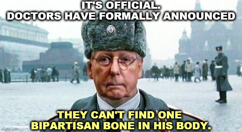 Disgusting lying squalid hack. | IT'S OFFICIAL.
DOCTORS HAVE FORMALLY ANNOUNCED; THEY CAN'T FIND ONE 
BIPARTISAN BONE IN HIS BODY. | image tagged in moscow mitch,disgusting,liar,hack | made w/ Imgflip meme maker