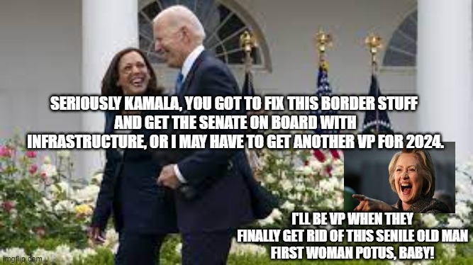 First Female President | SERIOUSLY KAMALA, YOU GOT TO FIX THIS BORDER STUFF 
AND GET THE SENATE ON BOARD WITH INFRASTRUCTURE, OR I MAY HAVE TO GET ANOTHER VP FOR 2024. I'LL BE VP WHEN THEY FINALLY GET RID OF THIS SENILE OLD MAN
FIRST WOMAN POTUS, BABY! | image tagged in kamala harris,joe biden,hillary clinton 2024,politics | made w/ Imgflip meme maker