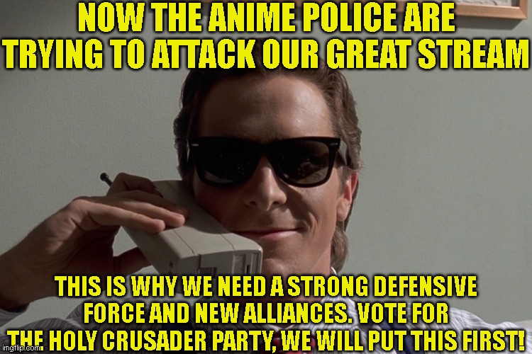 Vote For The Holy Crusader Party! | NOW THE ANIME POLICE ARE TRYING TO ATTACK OUR GREAT STREAM; THIS IS WHY WE NEED A STRONG DEFENSIVE FORCE AND NEW ALLIANCES. VOTE FOR THE HOLY CRUSADER PARTY, WE WILL PUT THIS FIRST! | image tagged in american psycho | made w/ Imgflip meme maker