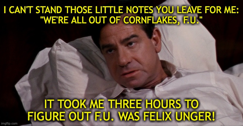 WHAT THE FU | I CAN'T STAND THOSE LITTLE NOTES YOU LEAVE FOR ME:
"WE'RE ALL OUT OF CORNFLAKES, F.U." IT TOOK ME THREE HOURS TO FIGURE OUT F.U. WAS FELIX U | image tagged in oscar madison f u | made w/ Imgflip meme maker
