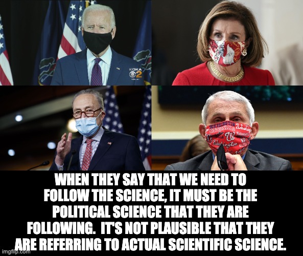 Science? | WHEN THEY SAY THAT WE NEED TO FOLLOW THE SCIENCE, IT MUST BE THE POLITICAL SCIENCE THAT THEY ARE FOLLOWING.  IT'S NOT PLAUSIBLE THAT THEY ARE REFERRING TO ACTUAL SCIENTIFIC SCIENCE. | image tagged in covid-19 | made w/ Imgflip meme maker