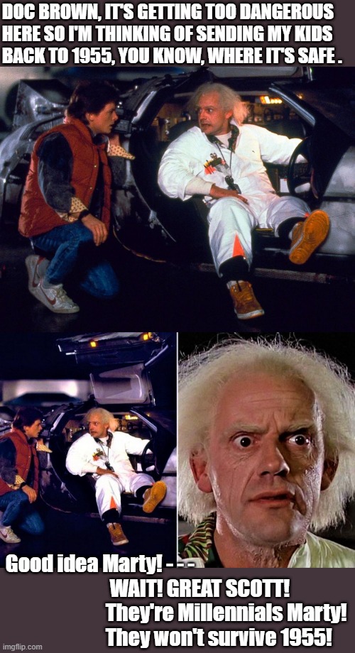 Marty and Doc Brown | DOC BROWN, IT'S GETTING TOO DANGEROUS HERE SO I'M THINKING OF SENDING MY KIDS
BACK TO 1955, YOU KNOW, WHERE IT'S SAFE . Good idea Marty! - - -
                          WAIT! GREAT SCOTT! 
                         They're Millennials Marty! 
                         They won't survive 1955! | image tagged in marty and doc brown,back to the future,1955,millennials,dangerous,great scott | made w/ Imgflip meme maker