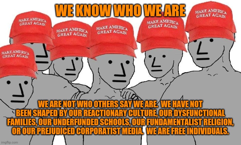 MAGA NPC | WE KNOW WHO WE ARE; WE ARE NOT WHO OTHERS SAY WE ARE.  WE HAVE NOT BEEN SHAPED BY OUR REACTIONARY CULTURE, OUR DYSFUNCTIONAL FAMILIES, OUR UNDERFUNDED SCHOOLS, OUR FUNDAMENTALIST RELIGION, OR OUR PREJUDICED CORPORATIST MEDIA.  WE ARE FREE INDIVIDUALS. | image tagged in maga npc,family values,we live in a society,i am x i am x i am x,uncle same wants you,pass the unsee juice my bro | made w/ Imgflip meme maker