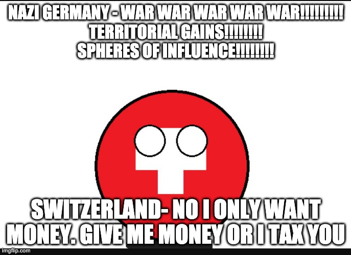 Neutral Switzerland wants money | NAZI GERMANY - WAR WAR WAR WAR WAR!!!!!!!!!
TERRITORIAL GAINS!!!!!!!!
SPHERES OF INFLUENCE!!!!!!!! SWITZERLAND- NO I ONLY WANT MONEY. GIVE ME MONEY OR I TAX YOU | image tagged in countryball switzerland,countryballs,switzerland,war,neutrality | made w/ Imgflip meme maker