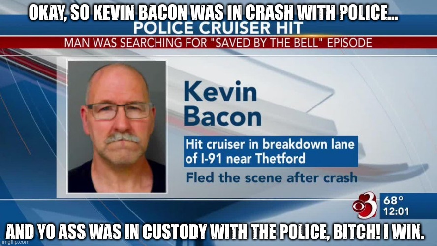Kevin Bacon Game |  OKAY, SO KEVIN BACON WAS IN CRASH WITH POLICE... AND YO ASS WAS IN CUSTODY WITH THE POLICE, BITCH! I WIN. | image tagged in crash,saved by the bell,police,kevin bacon,shitpost | made w/ Imgflip meme maker