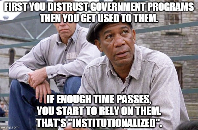 Institutionalized | FIRST YOU DISTRUST GOVERNMENT PROGRAMS
THEN YOU GET USED TO THEM. IF ENOUGH TIME PASSES,
YOU START TO RELY ON THEM.
THAT'S "INSTITUTIONALIZED". | image tagged in floyd and red shawshank | made w/ Imgflip meme maker