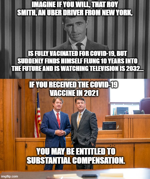 You May Be Entitled to Significant Compensation! | IMAGINE IF YOU WILL, THAT ROY SMITH, AN UBER DRIVER FROM NEW YORK, IS FULLY VACINATED FOR COVID-19, BUT SUDDENLY FINDS HIMSELF FLUNG 10 YEARS INTO THE FUTURE AND IS WATCHING TELEVISION IS 2032... IF YOU RECEIVED THE COVID-19 
VACCINE IN 2021; YOU MAY BE ENTITLED TO SUBSTANTIAL COMPENSATION. | image tagged in covid-19,personal injury,vaccine,compensation,lawyers,ads | made w/ Imgflip meme maker