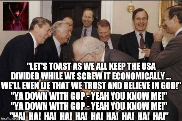 GOP (Grand 'Ol Party) Masterminds 3 | "LET'S TOAST AS WE ALL KEEP THE USA DIVIDED WHILE WE SCREW IT ECONOMICALLY ... WE'LL EVEN LIE THAT WE TRUST AND BELIEVE IN GOD!"; "YA DOWN WITH GOP - YEAH YOU KNOW ME!"
"YA DOWN WITH GOP - YEAH YOU KNOW ME!"
"HA!  HA!  HA!  HA!  HA!  HA!  HA!  HA!  HA!  HA!" | image tagged in memes,laughing men in suits,presidents,united states,america,republican party | made w/ Imgflip meme maker