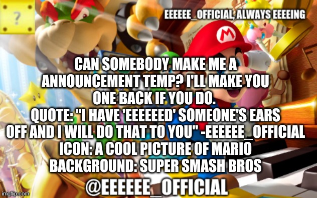 EEEEEEofficials announcement template | CAN SOMEBODY MAKE ME A ANNOUNCEMENT TEMP? I'LL MAKE YOU ONE BACK IF YOU DO. 
QUOTE: "I HAVE 'EEEEEED' SOMEONE'S EARS OFF AND I WILL DO THAT TO YOU" -EEEEEE_OFFICIAL
ICON: A COOL PICTURE OF MARIO
BACKGROUND: SUPER SMASH BROS | image tagged in eeeeeeofficials announcement template | made w/ Imgflip meme maker