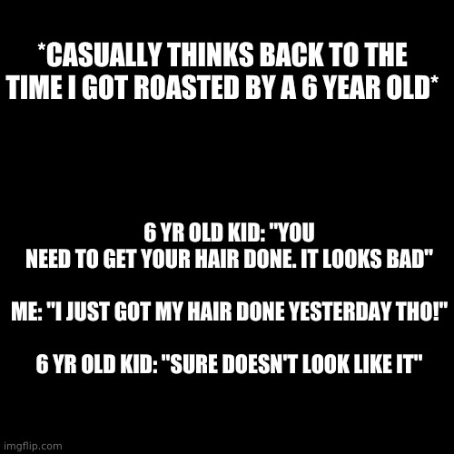 XDDDDDDDDD | *CASUALLY THINKS BACK TO THE TIME I GOT ROASTED BY A 6 YEAR OLD*; 6 YR OLD KID: "YOU NEED TO GET YOUR HAIR DONE. IT LOOKS BAD"
 
ME: "I JUST GOT MY HAIR DONE YESTERDAY THO!"
 
6 YR OLD KID: "SURE DOESN'T LOOK LIKE IT" | image tagged in memes,blank transparent square | made w/ Imgflip meme maker