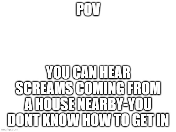 Welcome to prt 5 | POV; YOU CAN HEAR SCREAMS COMING FROM A HOUSE NEARBY-YOU DONT KNOW HOW TO GET IN | image tagged in blank white template | made w/ Imgflip meme maker