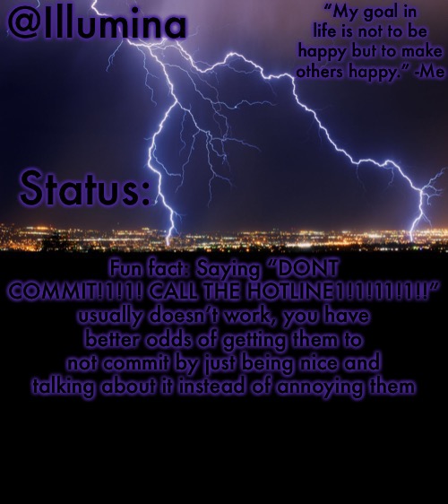 Illumina thunder temp | Fun fact: Saying “DONT COMMIT!1!1! CALL THE HOTLINE1!1!11!1!!” usually doesn’t work, you have better odds of getting them to not commit by just being nice and talking about it instead of annoying them | image tagged in illumina thunder temp | made w/ Imgflip meme maker