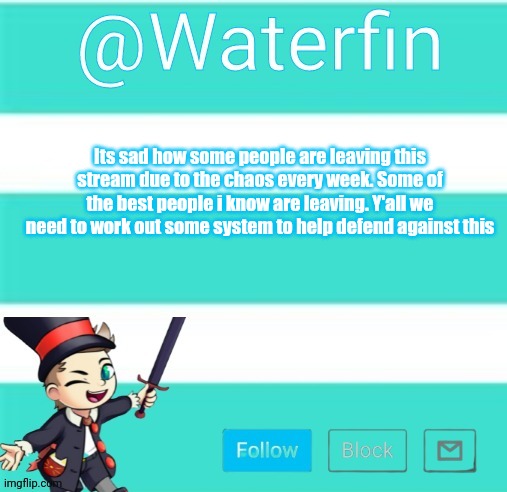 Waterfins Template | Its sad how some people are leaving this stream due to the chaos every week. Some of the best people i know are leaving. Y'all we need to work out some system to help defend against this | image tagged in waterfins template | made w/ Imgflip meme maker