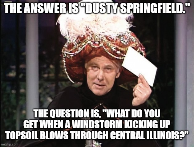 Carnac Says Dusty Springfield | THE ANSWER IS "DUSTY SPRINGFIELD."; THE QUESTION IS, "WHAT DO YOU GET WHEN A WINDSTORM KICKING UP TOPSOIL BLOWS THROUGH CENTRAL ILLINOIS?" | image tagged in carnac says,dusty springfield,carnac the magnificent | made w/ Imgflip meme maker
