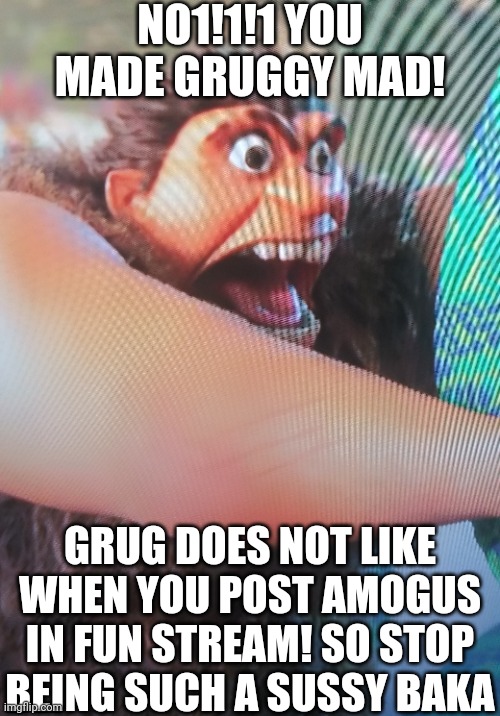 amogus grug momento 2 | NO1!1!1 YOU MADE GRUGGY MAD! GRUG DOES NOT LIKE WHEN YOU POST AMOGUS IN FUN STREAM! SO STOP BEING SUCH A SUSSY BAKA | image tagged in why are you reading this,pakistan,amogus,sus,oh wow are you actually reading these tags,stop it patrick you're scaring him | made w/ Imgflip meme maker