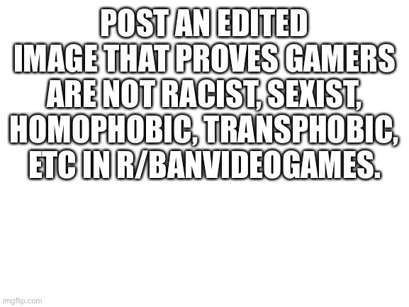 Blank White Template | POST AN EDITED IMAGE THAT PROVES GAMERS ARE NOT RACIST, SEXIST, HOMOPHOBIC, TRANSPHOBIC, ETC IN R/BANVIDEOGAMES. | image tagged in blank white template | made w/ Imgflip meme maker
