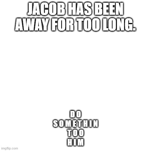 Im back baby | JACOB HAS BEEN AWAY FOR TOO LONG. D O
S O M E T H I N
T O O
H I M | image tagged in memes,blank transparent square | made w/ Imgflip meme maker