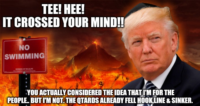 Pretty sure He's still getting back in office in time to complete NWO goals though... | TEE! HEE!
IT CROSSED YOUR MIND!! YOU ACTUALLY CONSIDERED THE IDEA THAT I'M FOR THE PEOPLE.. BUT I'M NOT. THE QTARDS ALREADY FELL HOOK,LINE & SINKER. | image tagged in trump in hell | made w/ Imgflip meme maker