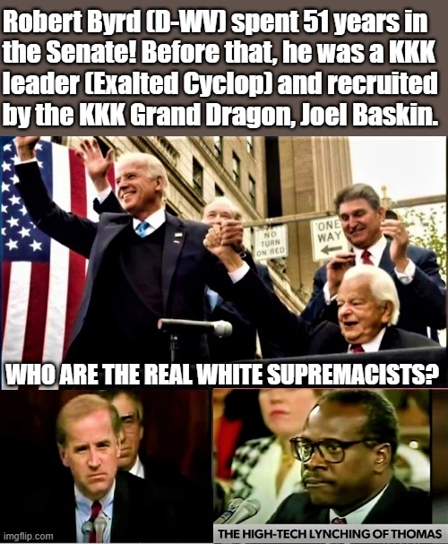 biden and byrd kkk | Robert Byrd (D-WV) spent 51 years in  
the Senate! Before that, he was a KKK
leader (Exalted Cyclop) and recruited 
by the KKK Grand Dragon, Joel Baskin. WHO ARE THE REAL WHITE SUPREMACISTS? | image tagged in joe biden,white supremacists,democrats,senators,senate,kkk | made w/ Imgflip meme maker