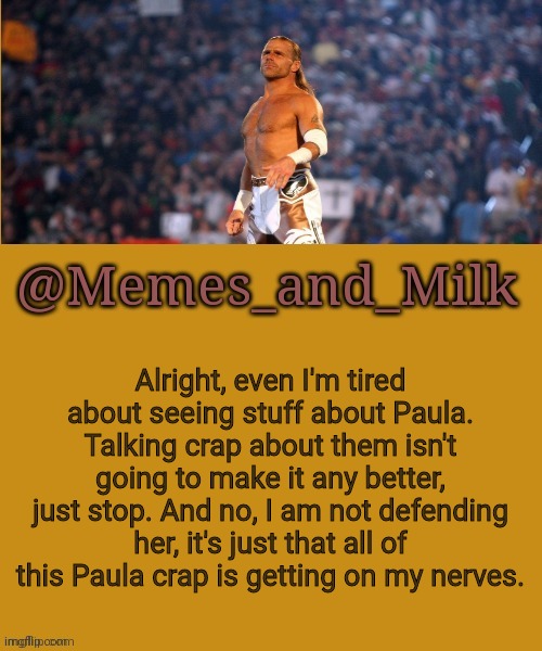 Memes and Milk but he's a sexy boy | Alright, even I'm tired about seeing stuff about Paula. Talking crap about them isn't going to make it any better, just stop. And no, I am not defending her, it's just that all of this Paula crap is getting on my nerves. | image tagged in memes and milk but he's a sexy boy | made w/ Imgflip meme maker