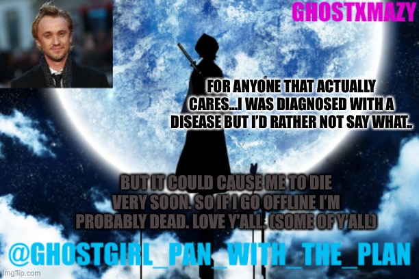 Ghostgirl_pan_with_the_plans announcement template | FOR ANYONE THAT ACTUALLY CARES...I WAS DIAGNOSED WITH A DISEASE BUT I’D RATHER NOT SAY WHAT.. BUT IT COULD CAUSE ME TO DIE VERY SOON. SO IF I GO OFFLINE I’M PROBABLY DEAD. LOVE Y’ALL. (SOME OF Y’ALL) | image tagged in ghostgirl_pan_with_the_plans announcement template | made w/ Imgflip meme maker