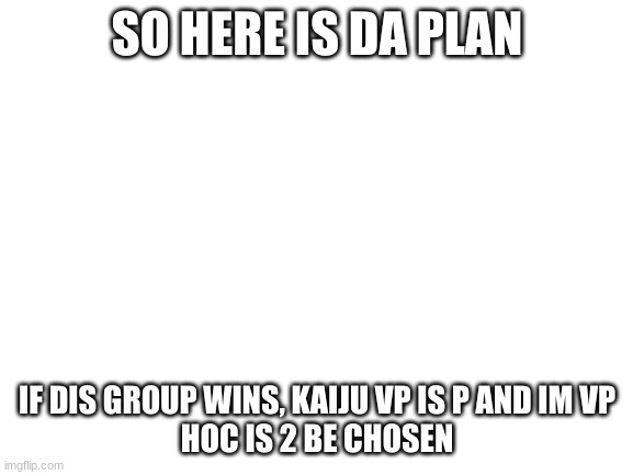 e | SO HERE IS DA PLAN; IF DIS GROUP WINS, KAIJU VP IS P AND IM VP
HOC IS 2 BE CHOSEN | image tagged in blank white template,kaiju | made w/ Imgflip meme maker