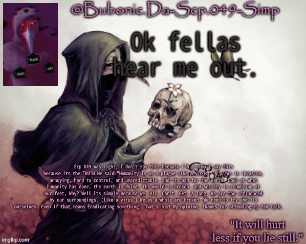 Ye | Ok fellas hear me out. Scp 049 was right, I don't say this because i'm a simp I say this because its the TRUTH He said "Humanity is as a plague like a virus." A virus is invasive, annoying, hard to control, and unpredictable, and its bad for the earth. Look at what humanity has done, the earth is dying, The world is broken. and society is crumbling at our feet, Why? Well its simple Because we. All. Can't. Get. A long, We are too influenced by our surroundings. (like a virus.) We as a whole are broken, We need to try and fix ourselves. Even if that means Eradicating something. That's just My opinion, Thanks for attending my ted talk. | image tagged in bubonics temp for her birthday thanks river | made w/ Imgflip meme maker