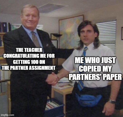 the office congratulations | THE TEACHER CONGRATULATING ME FOR GETTING 100 ON THE PARTNER ASSIGNMENT; ME WHO JUST COPIED MY PARTNERS' PAPER | image tagged in the office congratulations | made w/ Imgflip meme maker