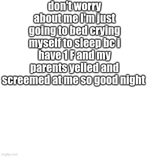 Just plain white | don't worry about me I'm just going to bed crying myself to sleep bc i have 1 F and my parents yelled and screemed at me so good night | image tagged in just plain white | made w/ Imgflip meme maker