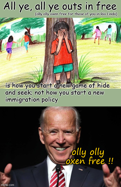 Olly olly oxen free immigration policy | All ye, all ye outs in free; (olly olly oxen free for those of you in Rio Linda); is how you start a new game of hide 
and seek; not how you start a new 
immigration policy; olly olly 
oxen free !! | image tagged in biden,secure the border,illegal immigration | made w/ Imgflip meme maker