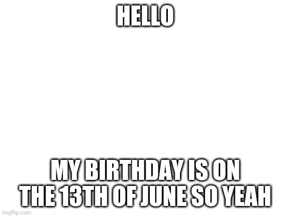Blank White Template | HELLO; MY BIRTHDAY IS ON THE 13TH OF JUNE SO YEAH | image tagged in blank white template | made w/ Imgflip meme maker