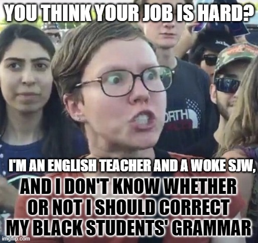 Triggered feminist | YOU THINK YOUR JOB IS HARD? I'M AN ENGLISH TEACHER AND A WOKE SJW, AND I DON'T KNOW WHETHER OR NOT I SHOULD CORRECT MY BLACK STUDENTS' GRAMMAR | image tagged in memes,leftist,job,teacher,black people,grammar | made w/ Imgflip meme maker