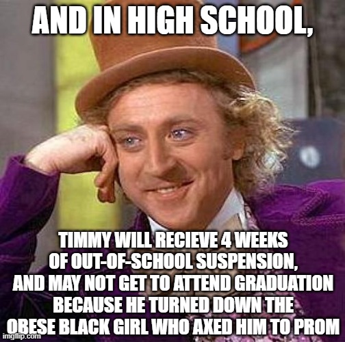 Creepy Condescending Wonka Meme | AND IN HIGH SCHOOL, TIMMY WILL RECIEVE 4 WEEKS OF OUT-OF-SCHOOL SUSPENSION, AND MAY NOT GET TO ATTEND GRADUATION BECAUSE HE TURNED DOWN THE  | image tagged in memes,creepy condescending wonka | made w/ Imgflip meme maker