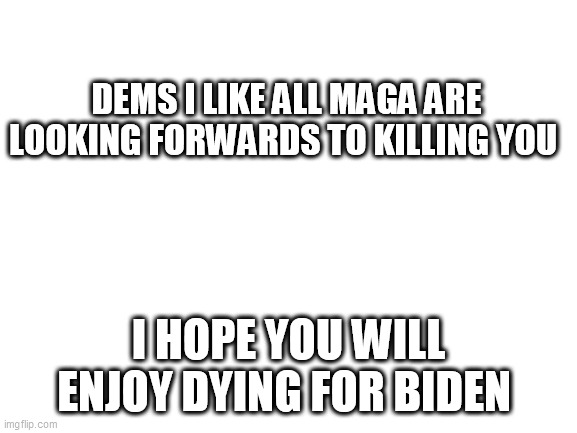 Blank White Template | DEMS I LIKE ALL MAGA ARE LOOKING FORWARDS TO KILLING YOU; I HOPE YOU WILL ENJOY DYING FOR BIDEN | image tagged in blank white template | made w/ Imgflip meme maker