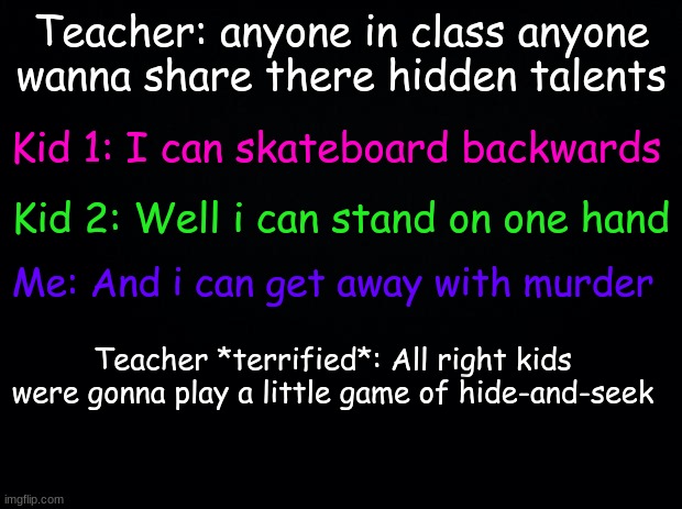 low key me frl frl | Teacher: anyone in class anyone wanna share there hidden talents; Kid 1: I can skateboard backwards; Kid 2: Well i can stand on one hand; Me: And i can get away with murder; Teacher *terrified*: All right kids were gonna play a little game of hide-and-seek | image tagged in hehe | made w/ Imgflip meme maker