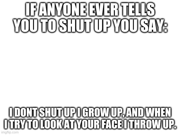 gooooood roast | IF ANYONE EVER TELLS YOU TO SHUT UP YOU SAY:; I DONT SHUT UP I GROW UP, AND WHEN I TRY TO LOOK AT YOUR FACE I THROW UP. | image tagged in blank white template | made w/ Imgflip meme maker