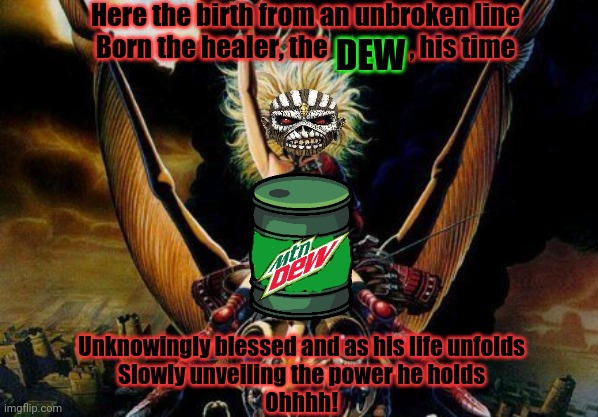 Brutal Dew | Here the birth from an unbroken line
Born the healer, the                , his time; DEW; Unknowingly blessed and as his life unfolds
Slowly unveiling the power he holds
Ohhhh! | image tagged in heavy metal beast rider chick,heavy metal,mountain dew,ads,iron maiden | made w/ Imgflip meme maker