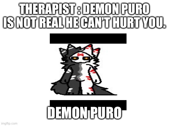 Lol funny amogus fun | THERAPIST : DEMON PURO IS NOT REAL HE CAN’T HURT YOU. DEMON PURO | image tagged in blank white template,lol,funny memes | made w/ Imgflip meme maker