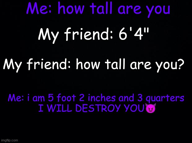 "i am 5 foot 2 inches and 3 quarters I WILL DESTROY YOU" SO TRU | Me: how tall are you; My friend: 6'4"; My friend: how tall are you? Me: i am 5 foot 2 inches and 3 quarters 
I WILL DESTROY YOU😈 | image tagged in so true | made w/ Imgflip meme maker