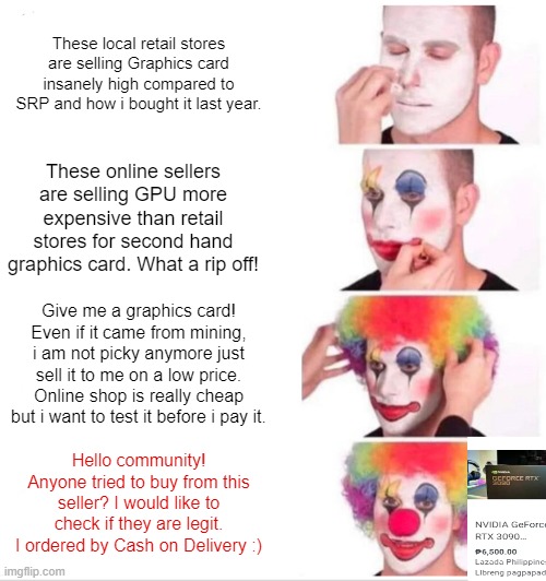 GPU Clown | These local retail stores are selling Graphics card insanely high compared to SRP and how i bought it last year. These online sellers are selling GPU more expensive than retail stores for second hand graphics card. What a rip off! Give me a graphics card! Even if it came from mining, i am not picky anymore just sell it to me on a low price. Online shop is really cheap but i want to test it before i pay it. Hello community! Anyone tried to buy from this seller? I would like to check if they are legit. I ordered by Cash on Delivery :) | image tagged in memes,clown applying makeup | made w/ Imgflip meme maker