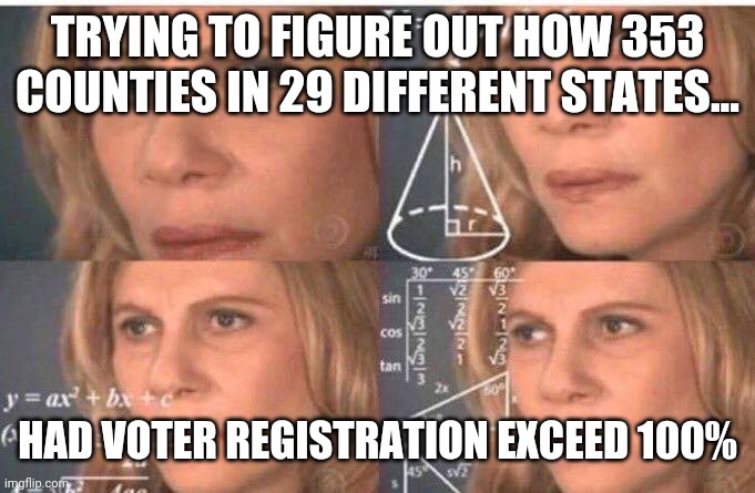 This was not an election, the dems staged a damn coup. | TRYING TO FIGURE OUT HOW 353 COUNTIES IN 29 DIFFERENT STATES... HAD VOTER REGISTRATION EXCEED 100% | image tagged in memes | made w/ Imgflip meme maker